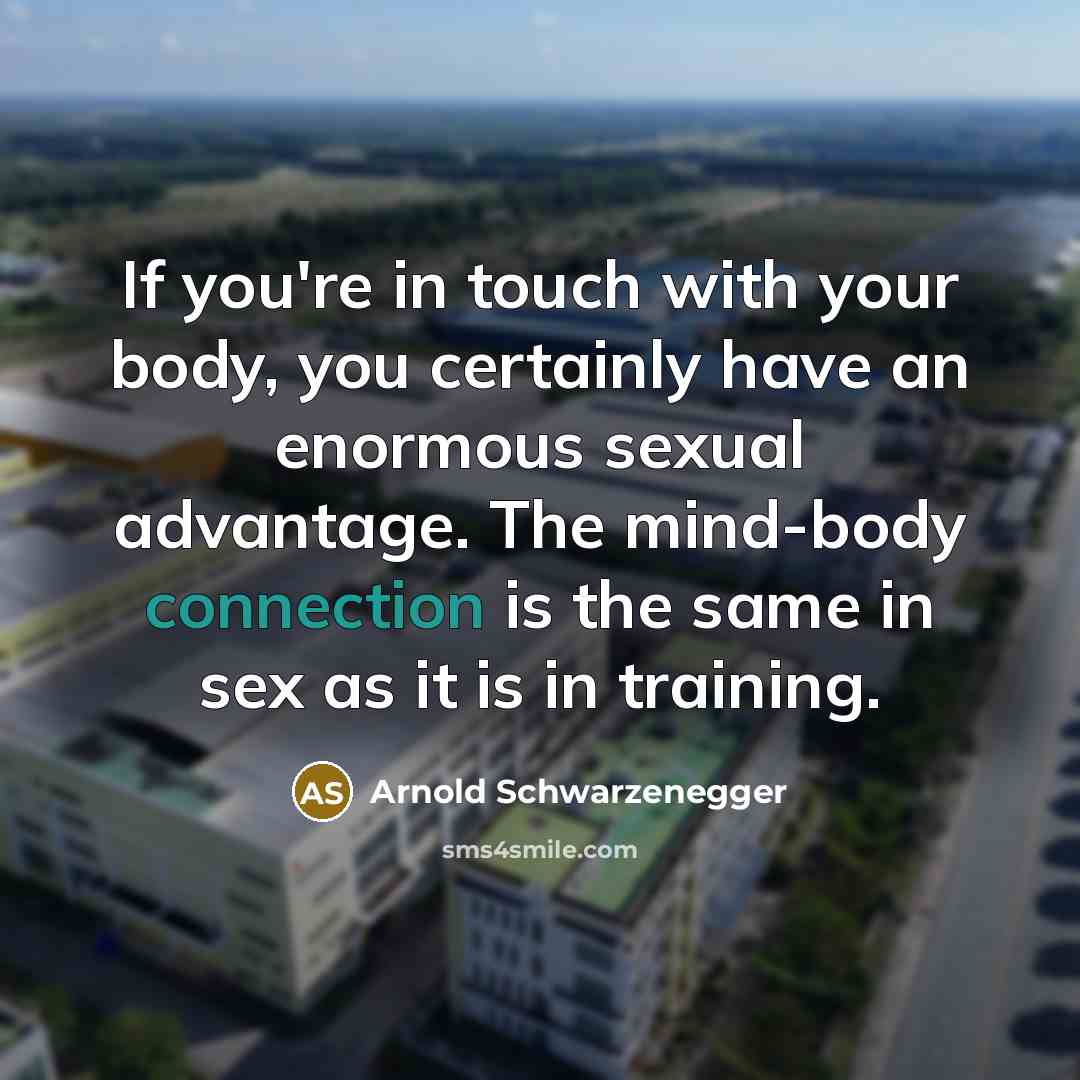 “If you're in touch with your body, you certainly have an enormous sexual advantage. The mind-body connection is the same in sex as it is in training.” quote by Arnold Schwarzenegger