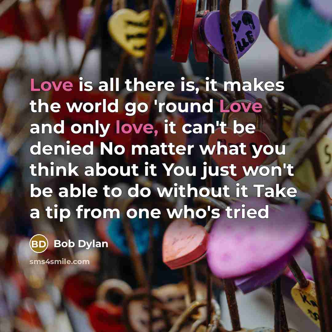 “Love is all there is, it makes the world go 'round Love and only love, it can't be denied No matter what you think about it You just won't be able to do without it Take a tip from one who's tried” quote by Bob Dylan