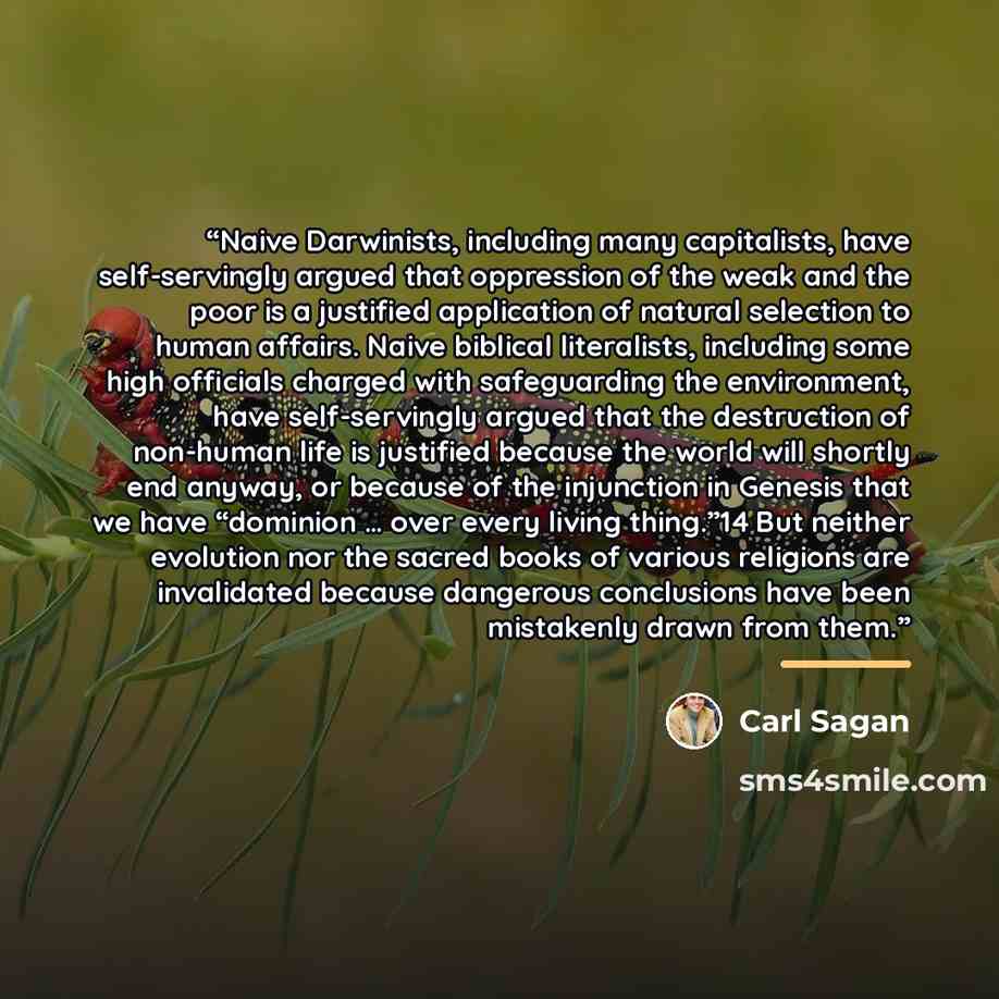 “Naive Darwinists, including many capitalists, have self-servingly argued that oppression of the weak and the poor is a justified application of natural selection to human affairs. Naive biblical literalists, including some high officials charged with safeguarding the environment, have…” quote by Carl Sagan