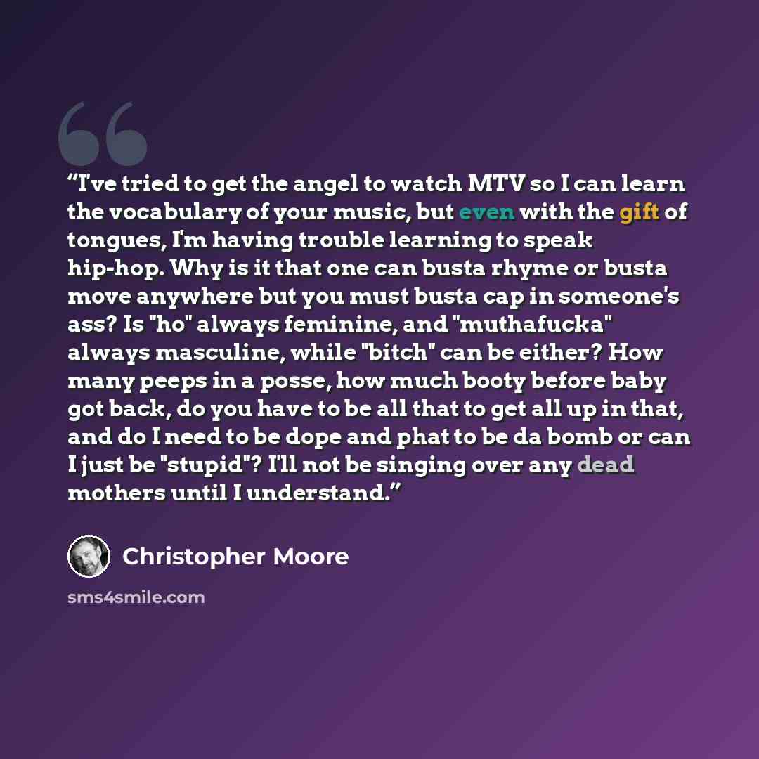 “I've tried to get the angel to watch MTV so I can learn the vocabulary of your music, but even with the gift of tongues, I'm having trouble learning to speak hip-hop. Why is it that one can busta rhyme or busta move anywhere but you must busta cap in someone's ass? Is "ho" always feminine, and…” quote by Christopher Moore