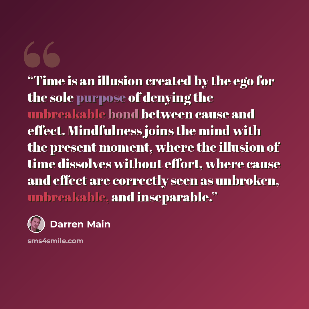 “Time is an illusion created by the ego for the sole purpose of denying the unbreakable bond between cause and effect. Mindfulness joins the mind with the present moment, where the illusion of time dissolves without effort, where cause and effect are correctly seen as unbroken, unbreakable, and…” quote by Darren Main