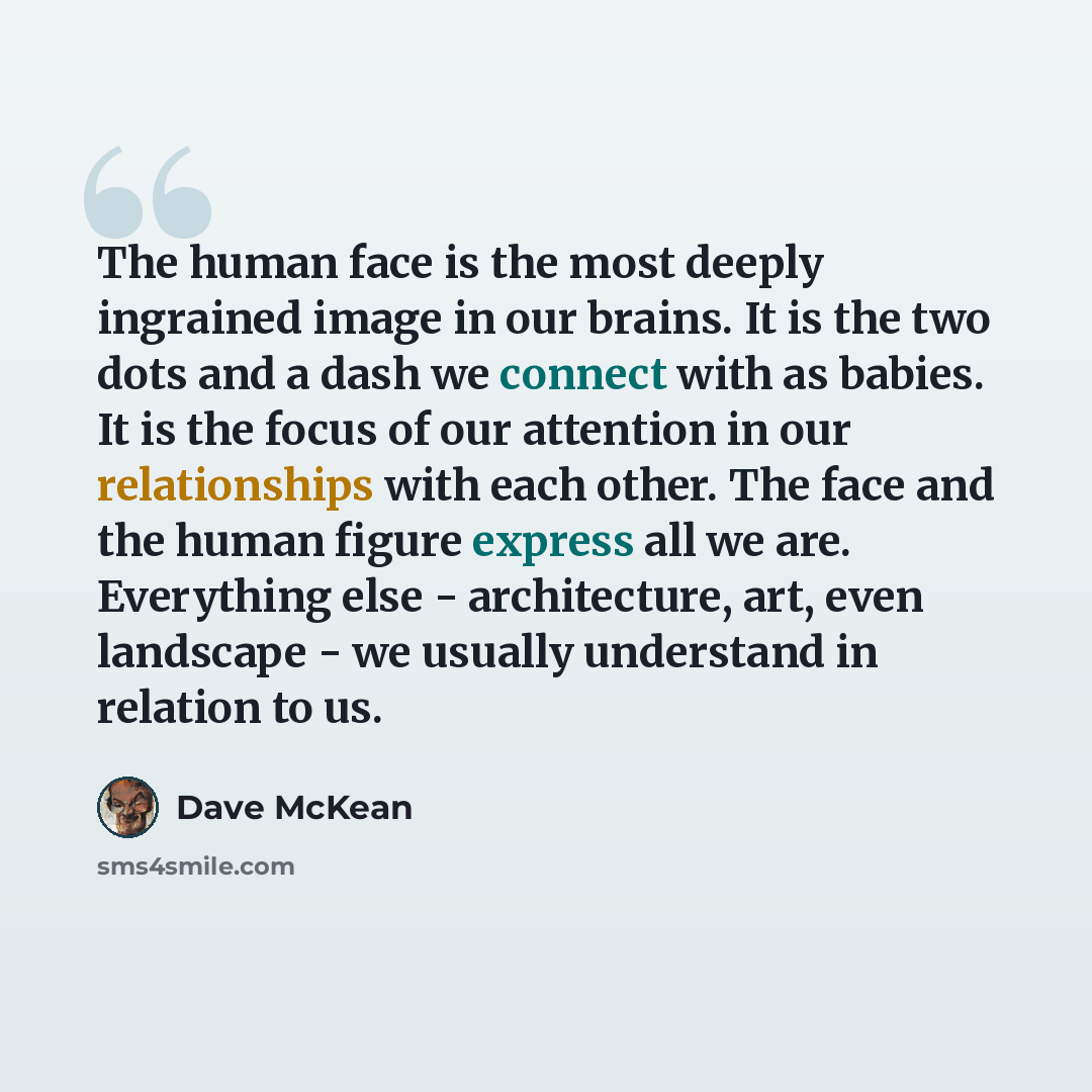“The human face is the most deeply ingrained image in our brains. It is the two dots and a dash we connect with as babies. It is the focus of our attention in our relationships with each other. The face and the human figure express all we are. Everything else - architecture, art, even landscape…” quote by Dave McKean