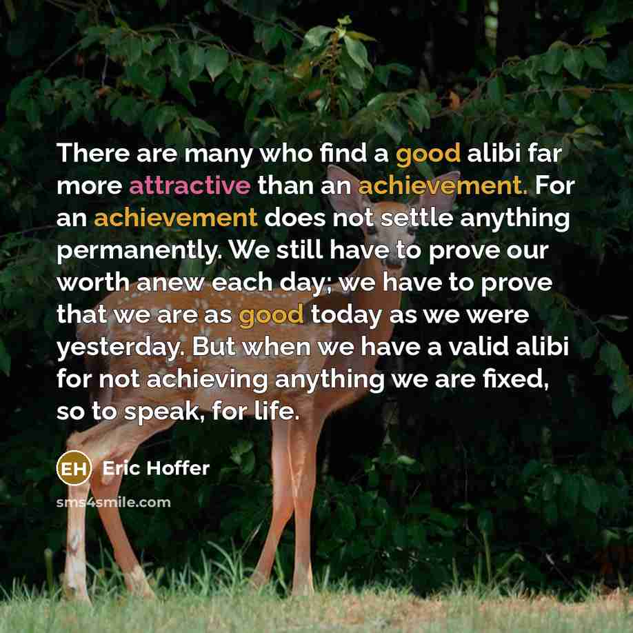 “There are many who find a good alibi far more attractive than an achievement. For an achievement does not settle anything permanently. We still have to prove our worth anew each day; we have to prove that we are as good today as we were yesterday. But when we have a valid alibi for not achieving…” quote by Eric Hoffer