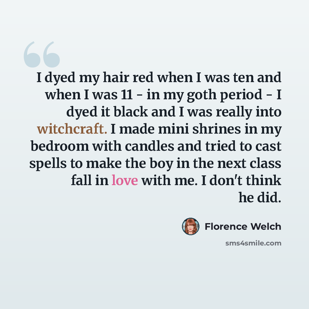 “I dyed my hair red when I was ten and when I was 11 - in my goth period - I dyed it black and I was really into witchcraft. I made mini shrines in my bedroom with candles and tried to cast spells to make the boy in the next class fall in love with me. I don't think he did.” quote by Florence Welch