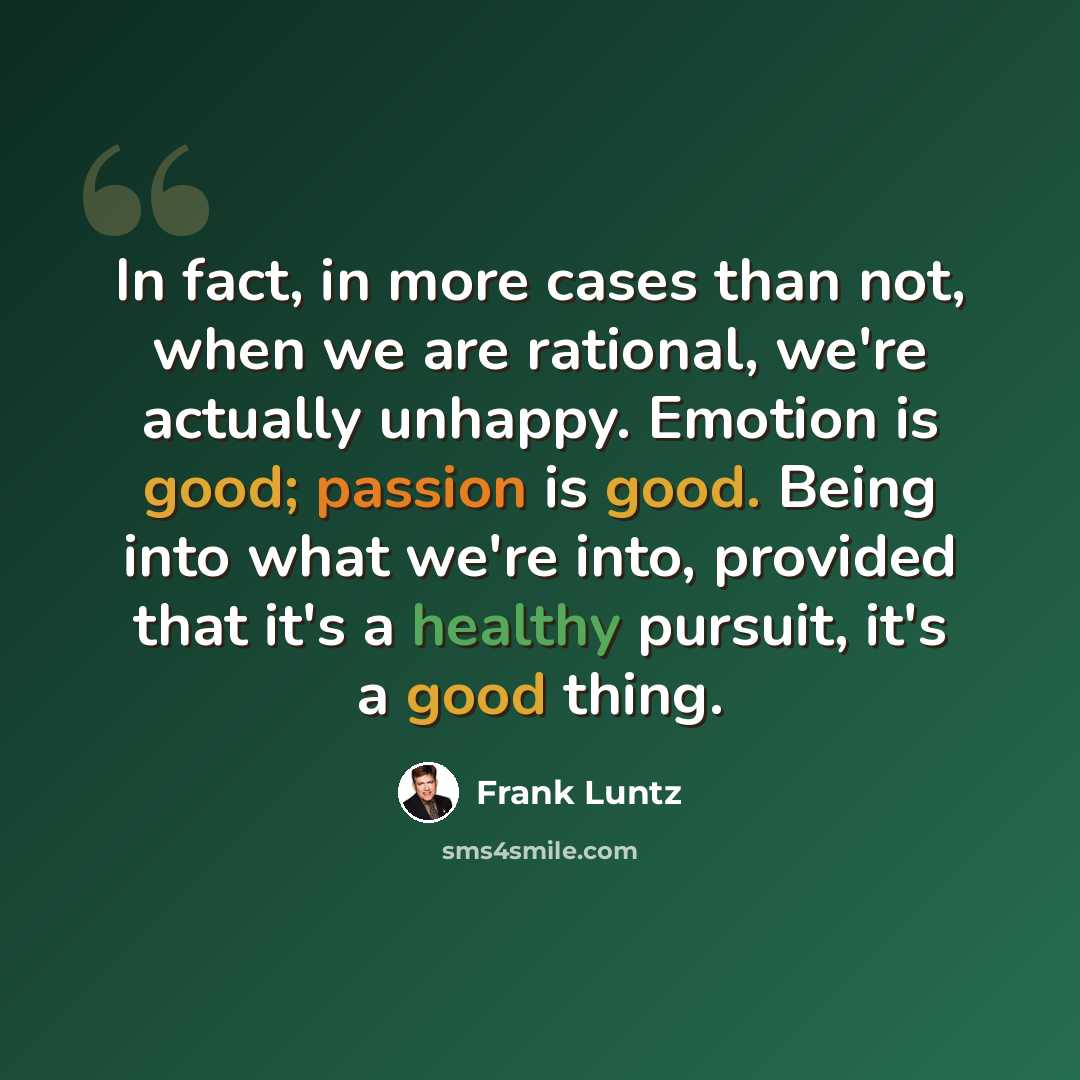 “In fact, in more cases than not, when we are rational, we're actually unhappy. Emotion is good; passion is good. Being into what we're into, provided that it's a healthy pursuit, it's a good thing.” quote by Frank Luntz