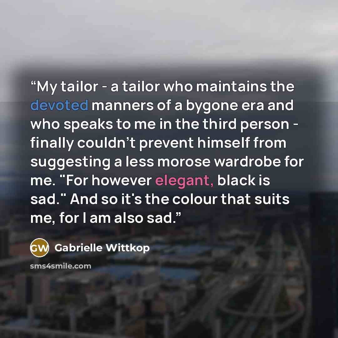 “My tailor - a tailor who maintains the devoted manners of a bygone era and who speaks to me in the third person - finally couldn't prevent himself from suggesting a less morose wardrobe for me. "For however elegant, black is sad." And so it's the colour that suits me, for I am also sad.” quote by Gabrielle Wittkop