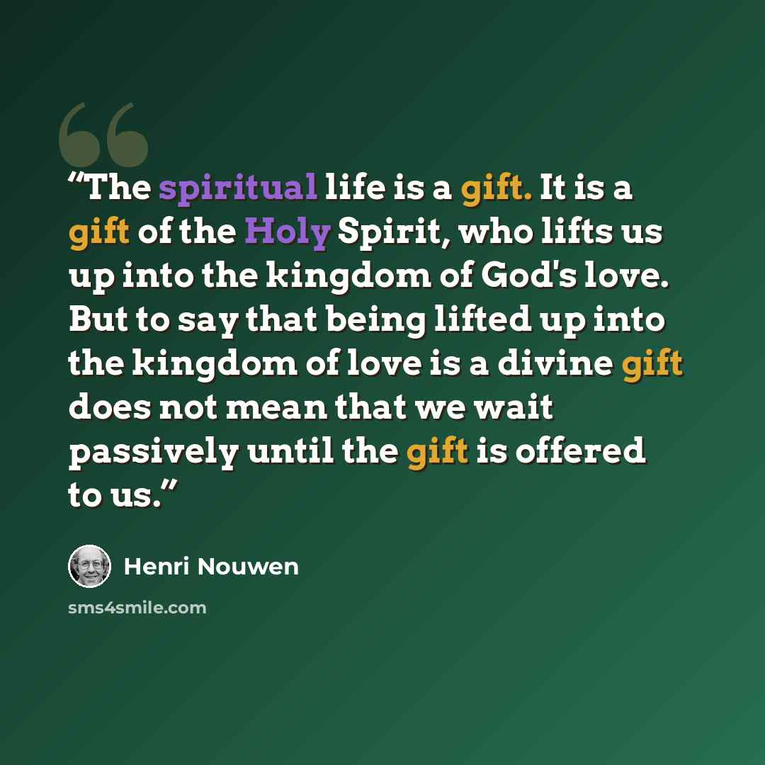 “The spiritual life is a gift. It is a gift of the Holy Spirit, who lifts us up into the kingdom of God's love. But to say that being lifted up into the kingdom of love is a divine gift does not mean that we wait passively until the gift is offered to us.” quote by Henri Nouwen