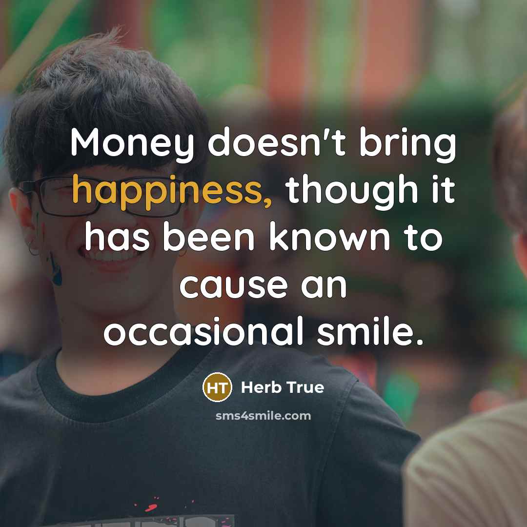 “Money doesn't bring happiness, though it has been known to cause an occasional smile.” quote by Herb True