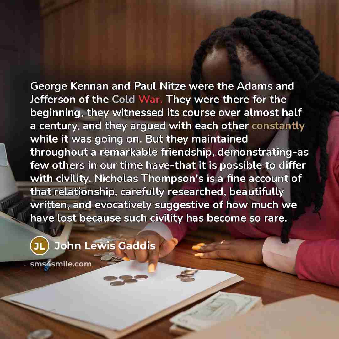 “George Kennan and Paul Nitze were the Adams and Jefferson of the Cold War. They were there for the beginning, they witnessed its course over almost half a century, and they argued with each other constantly while it was going on. But they maintained throughout a remarkable friendship…” quote by John Lewis Gaddis