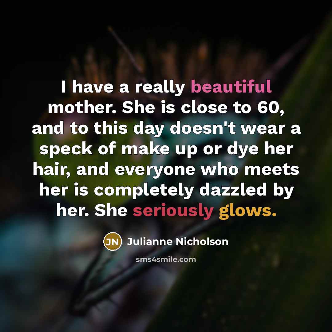 “I have a really beautiful mother. She is close to 60, and to this day doesn't wear a speck of make up or dye her hair, and everyone who meets her is completely dazzled by her. She seriously glows.” quote by Julianne Nicholson