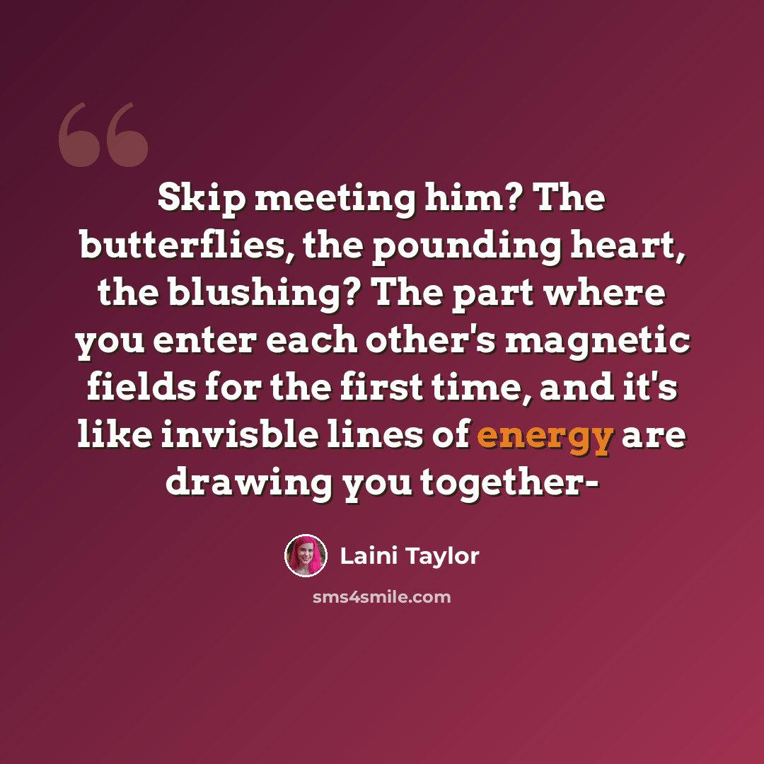 “Skip meeting him? The butterflies, the pounding heart, the blushing? The part where you enter each other's magnetic fields for the first time, and it's like invisble lines of energy are drawing you together-” quote by Laini Taylor