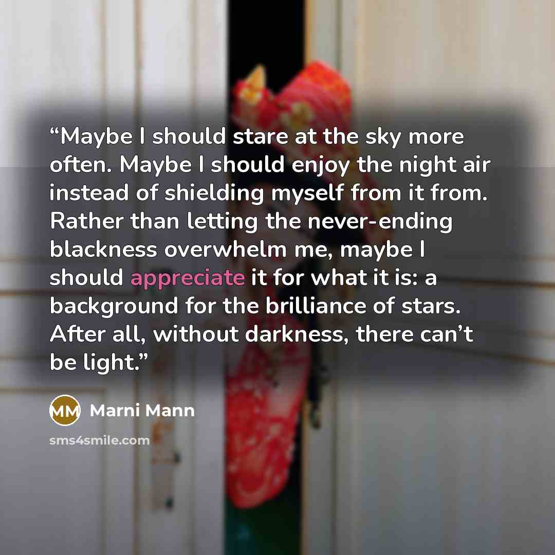 “Maybe I should stare at the sky more often. Maybe I should enjoy the night air instead of shielding myself from it from. Rather than letting the never-ending blackness overwhelm me, maybe I should appreciate it for what it is: a background for the brilliance of stars. After all, without darkness…” quote by Marni Mann