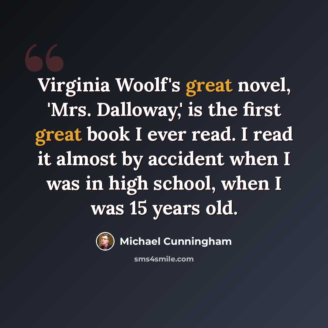 “Virginia Woolf's great novel, 'Mrs. Dalloway,' is the first great book I ever read. I read it almost by accident when I was in high school, when I was 15 years old.” quote by Michael Cunningham