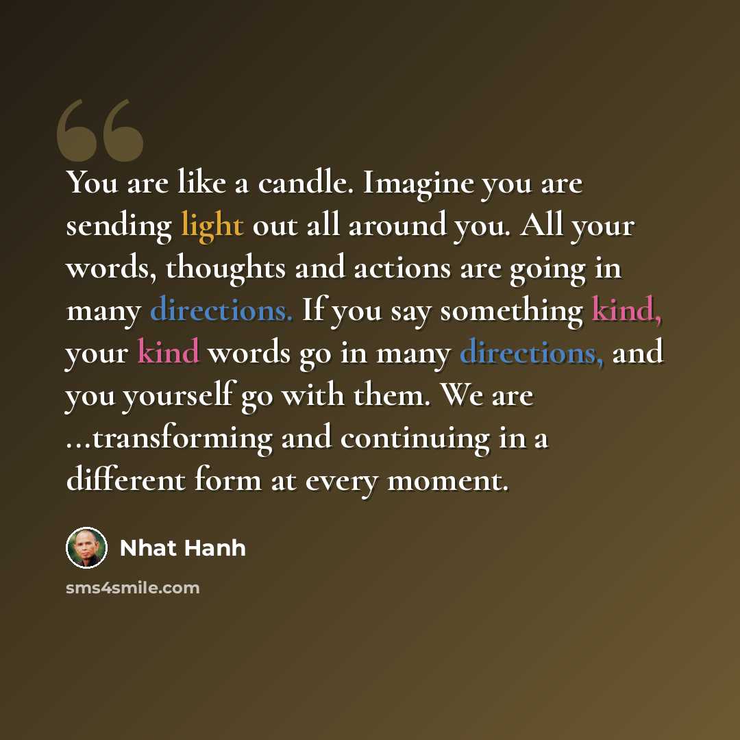 “You are like a candle. Imagine you are sending light out all around you. All your words, thoughts and actions are going in many directions. If you say something kind, your kind words go in many directions, and you yourself go with them. We are ...transforming and continuing in a different form at…” quote by Nhat Hanh