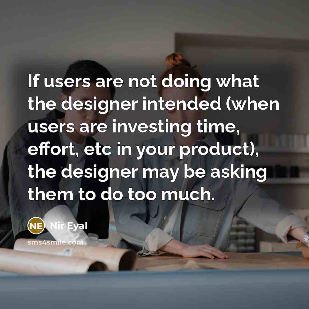 “If users are not doing what the designer intended (when users are investing time, effort, etc in your product), the designer may be asking them to do too much.” quote by Nir Eyal