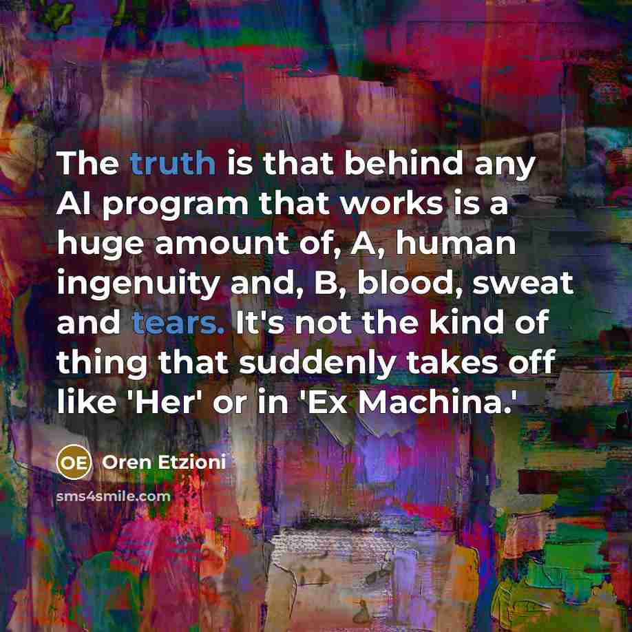 “The truth is that behind any AI program that works is a huge amount of, A, human ingenuity and, B, blood, sweat and tears. It's not the kind of thing that suddenly takes off like 'Her' or in 'Ex Machina.'” quote by Oren Etzioni