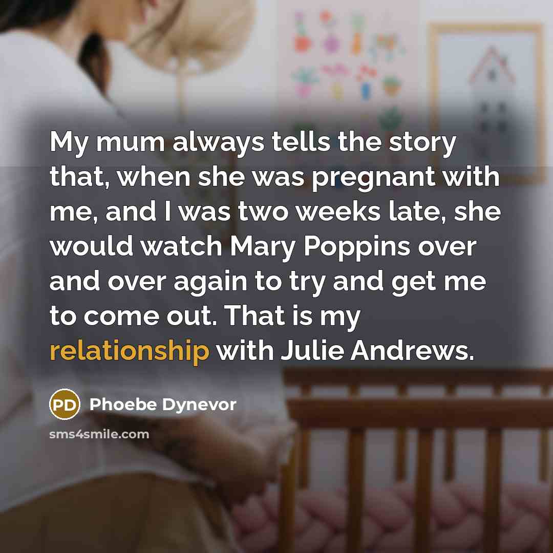 “My mum always tells the story that, when she was pregnant with me, and I was two weeks late, she would watch Mary Poppins over and over again to try and get me to come out. That is my relationship with Julie Andrews.” quote by Phoebe Dynevor