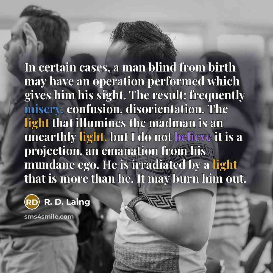 “In certain cases, a man blind from birth may have an operation performed which gives him his sight. The result: frequently misery, confusion, disorientation. The light that illumines the madman is an unearthly light, but I do not believe it is a projection, an emanation from his mundane ego. He is…” quote by R. D. Laing