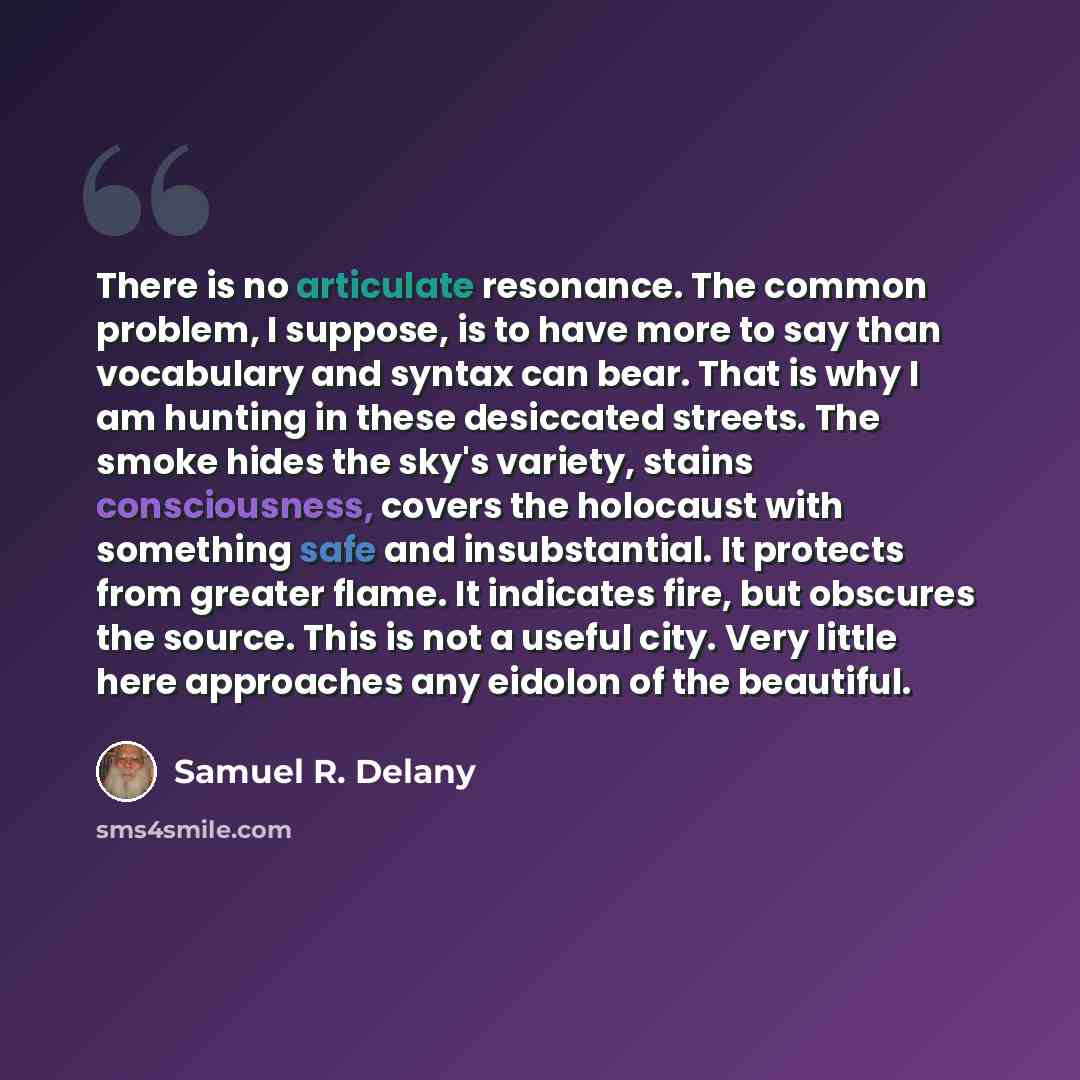 “There is no articulate resonance. The common problem, I suppose, is to have more to say than vocabulary and syntax can bear. That is why I am hunting in these desiccated streets. The smoke hides the sky's variety, stains consciousness, covers the holocaust with something safe and insubstantial. It…” quote by Samuel R. Delany