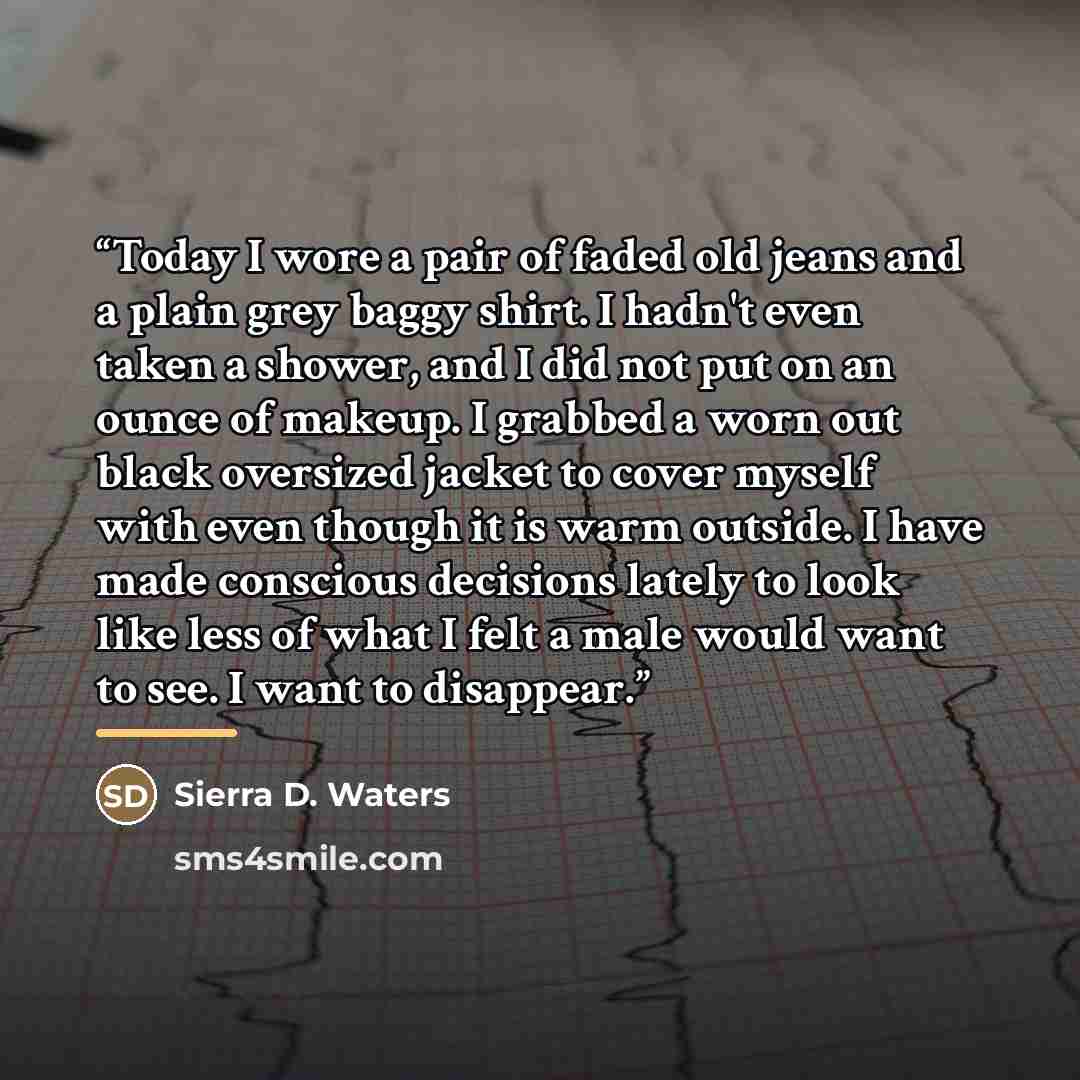 “Today I wore a pair of faded old jeans and a plain grey baggy shirt. I hadn't even taken a shower, and I did not put on an ounce of makeup. I grabbed a worn out black oversized jacket to cover myself with even though it is warm outside. I have made conscious decisions lately to look like less of…” quote by Sierra D. Waters