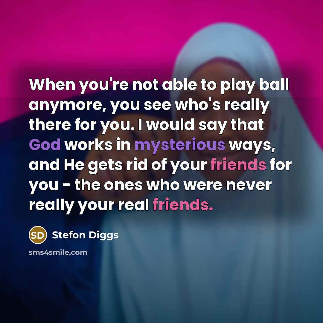 “When you're not able to play ball anymore, you see who's really there for you. I would say that God works in mysterious ways, and He gets rid of your friends for you - the ones who were never really your real friends.” quote by Stefon Diggs