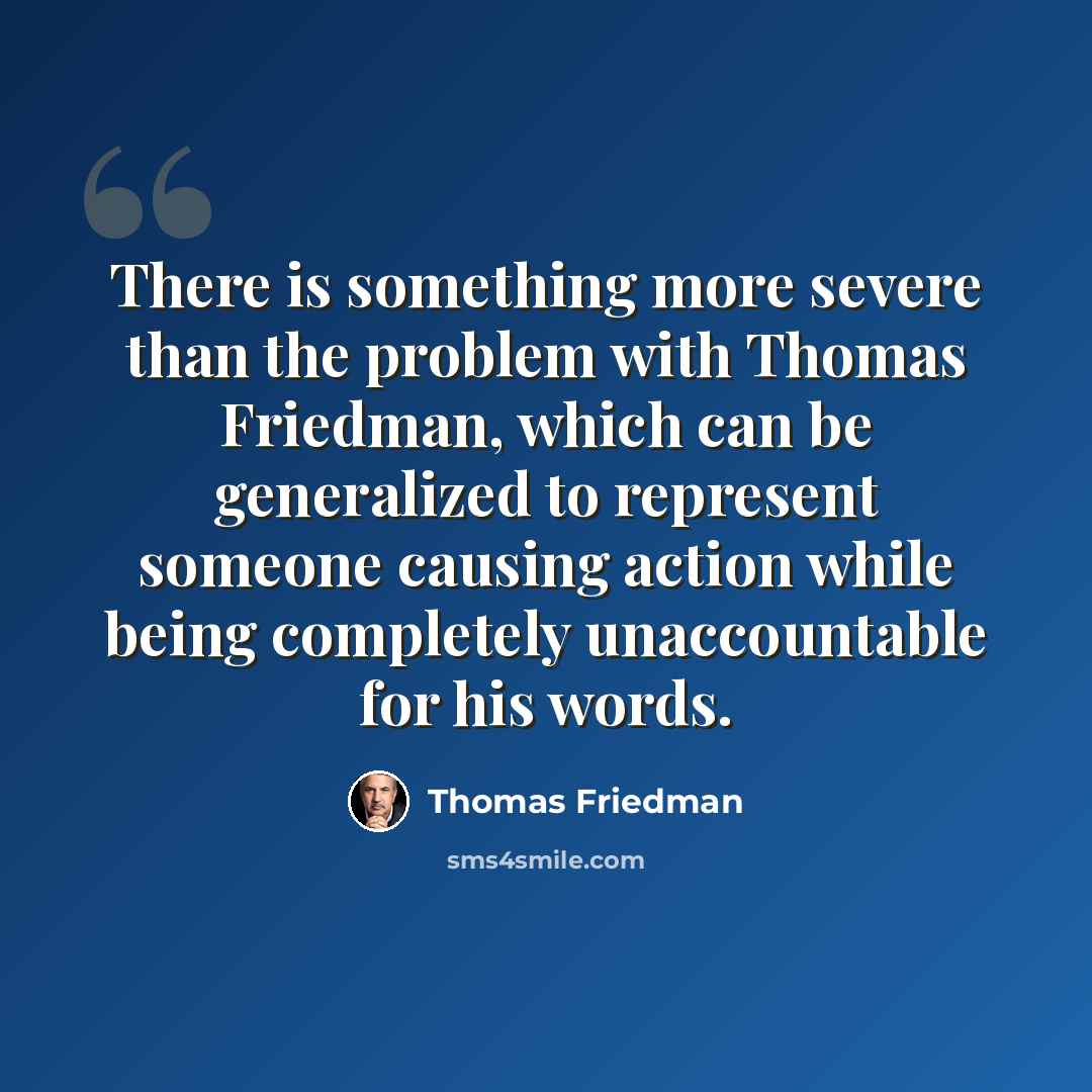“There is something more severe than the problem with Thomas Friedman, which can be generalized to represent someone causing action while being completely unaccountable for his words.” quote by Thomas Friedman