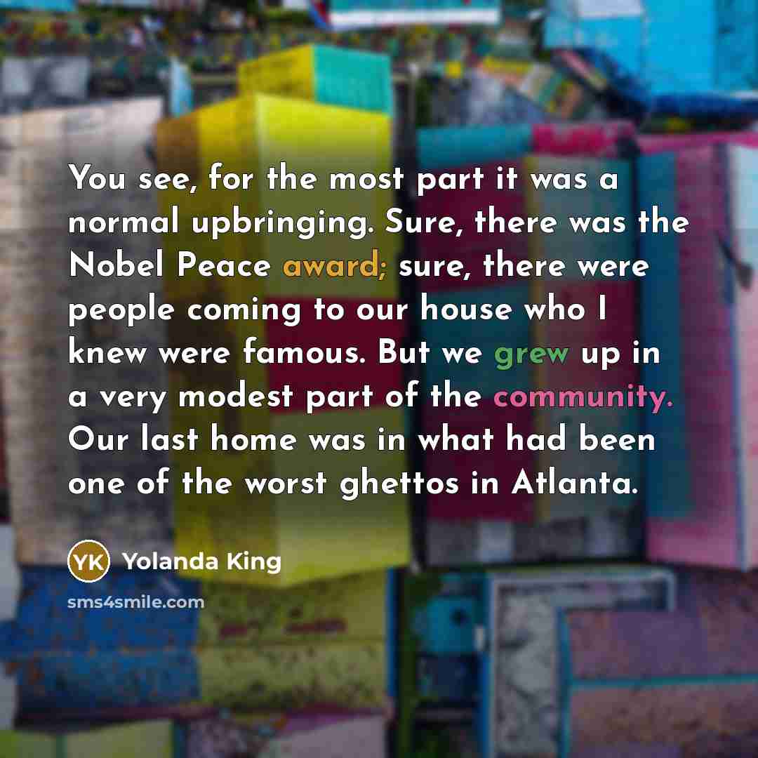 “You see, for the most part it was a normal upbringing. Sure, there was the Nobel Peace award; sure, there were people coming to our house who I knew were famous. But we grew up in a very modest part of the community. Our last home was in what had been one of the worst ghettos in Atlanta.” quote by Yolanda King