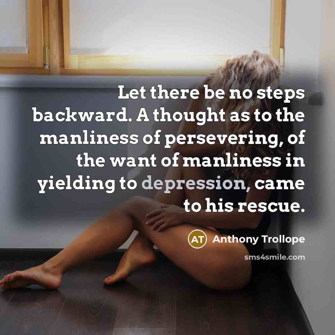 “Let there be no steps backward. A thought as to the manliness of persevering, of the want of manliness in yielding to depression, came to his rescue.” quote by Anthony Trollope