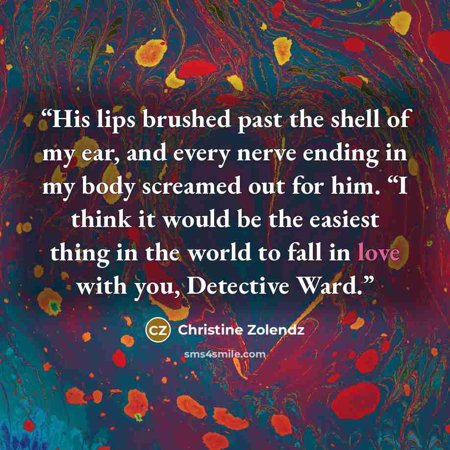 “His lips brushed past the shell of my ear, and every nerve ending in my body screamed out for him. “I think it would be the easiest thing in the world to fall in love with you, Detective Ward.” quote by Christine Zolendz