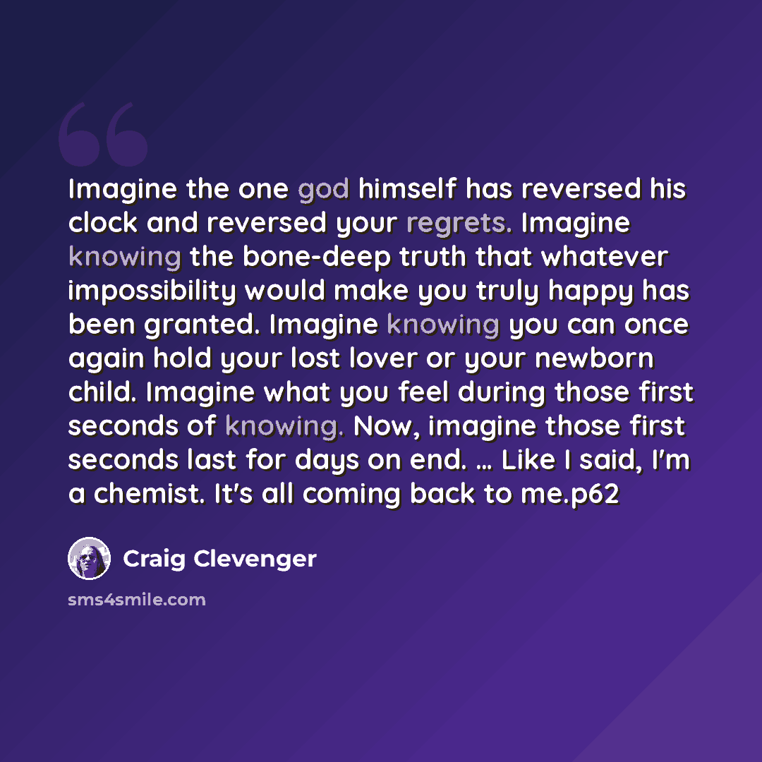 “Imagine the one god himself has reversed his clock and reversed your regrets. Imagine knowing the bone-deep truth that whatever impossibility would make you truly happy has been granted. Imagine knowing you can once again hold your lost lover or your newborn child. Imagine what you feel during…” quote by Craig Clevenger