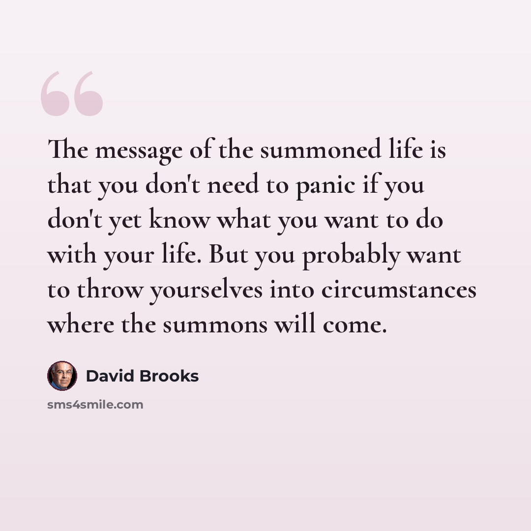 “The message of the summoned life is that you don't need to panic if you don't yet know what you want to do with your life. But you probably want to throw yourselves into circumstances where the summons will come.” quote by David Brooks