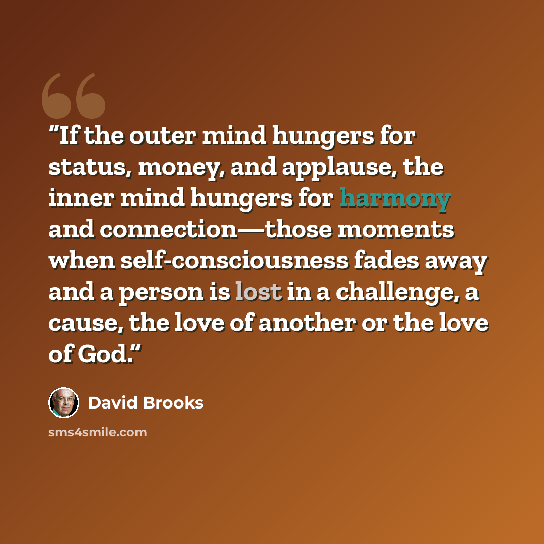 “If the outer mind hungers for status, money, and applause, the inner mind hungers for harmony and connection—those moments when self-consciousness fades away and a person is lost in a challenge, a cause, the love of another or the love of God.” quote by David Brooks