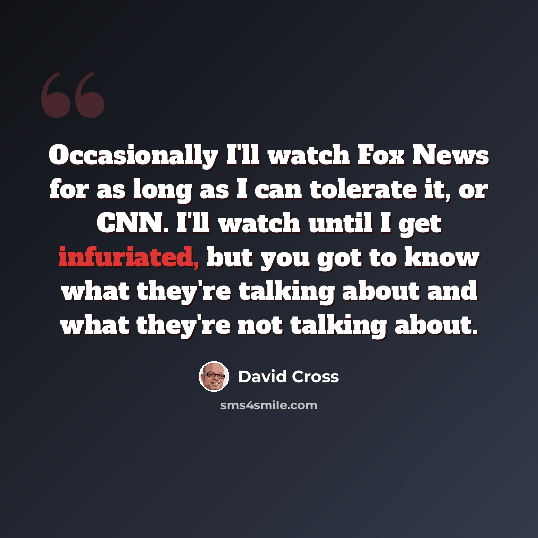 “Occasionally I'll watch Fox News for as long as I can tolerate it, or CNN. I'll watch until I get infuriated, but you got to know what they're talking about and what they're not talking about.” quote by David Cross