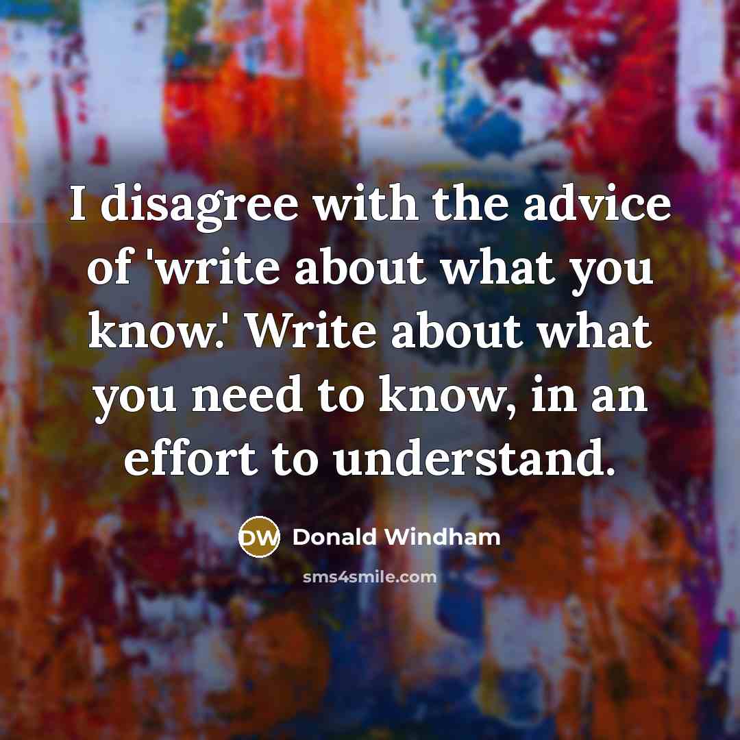 “I disagree with the advice of 'write about what you know.' Write about what you need to know, in an effort to understand.” quote by Donald Windham