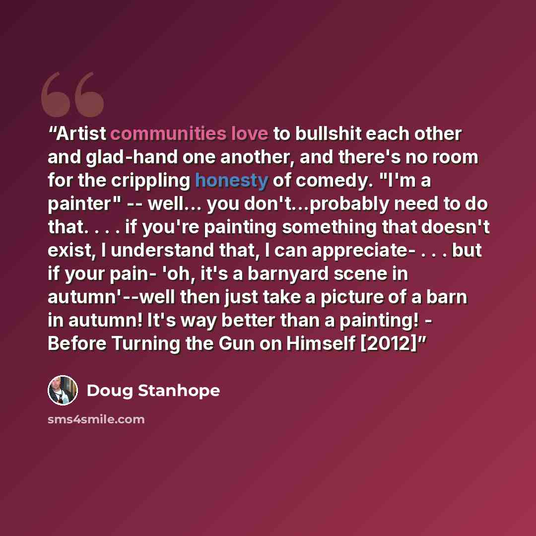 “Artist communities love to bullshit each other and glad-hand one another, and there's no room for the crippling honesty of comedy. "I'm a painter" -- well... you don't...probably need to do that. . . . if you're painting something that doesn't exist, I understand that, I can appreciate- . . . but…” quote by Doug Stanhope