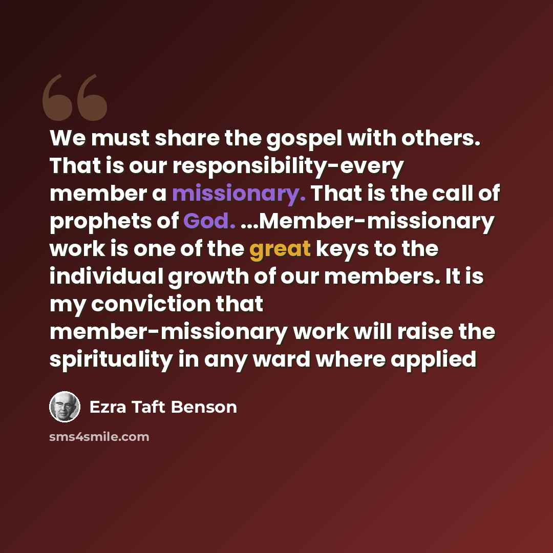 “We must share the gospel with others. That is our responsibility-every member a missionary. That is the call of prophets of God. ...Member-missionary work is one of the great keys to the individual growth of our members. It is my conviction that member-missionary work will raise the spirituality…” quote by Ezra Taft Benson