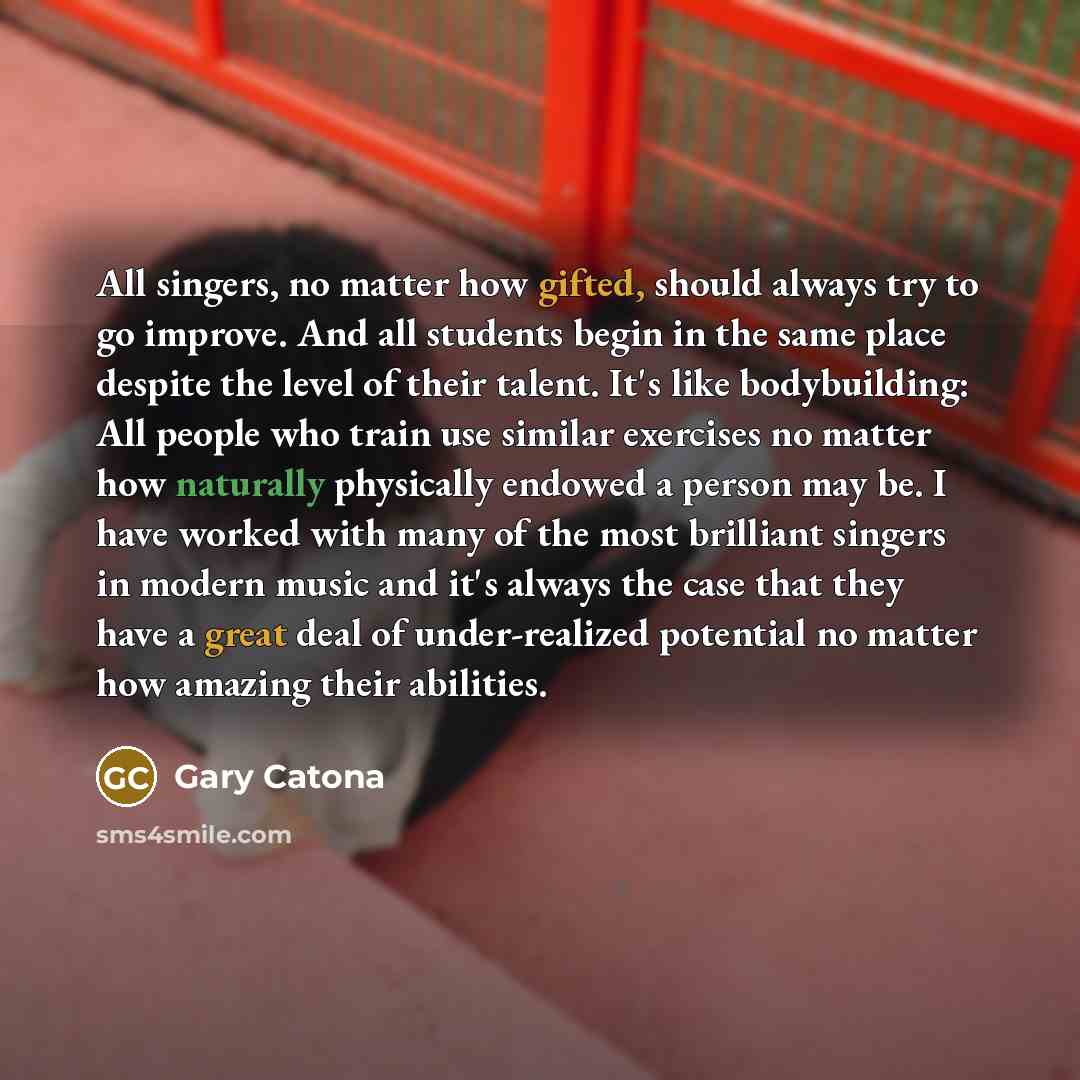 “All singers, no matter how gifted, should always try to go improve. And all students begin in the same place despite the level of their talent. It's like bodybuilding: All people who train use similar exercises no matter how naturally physically endowed a person may be. I have worked with many of…” quote by Gary Catona