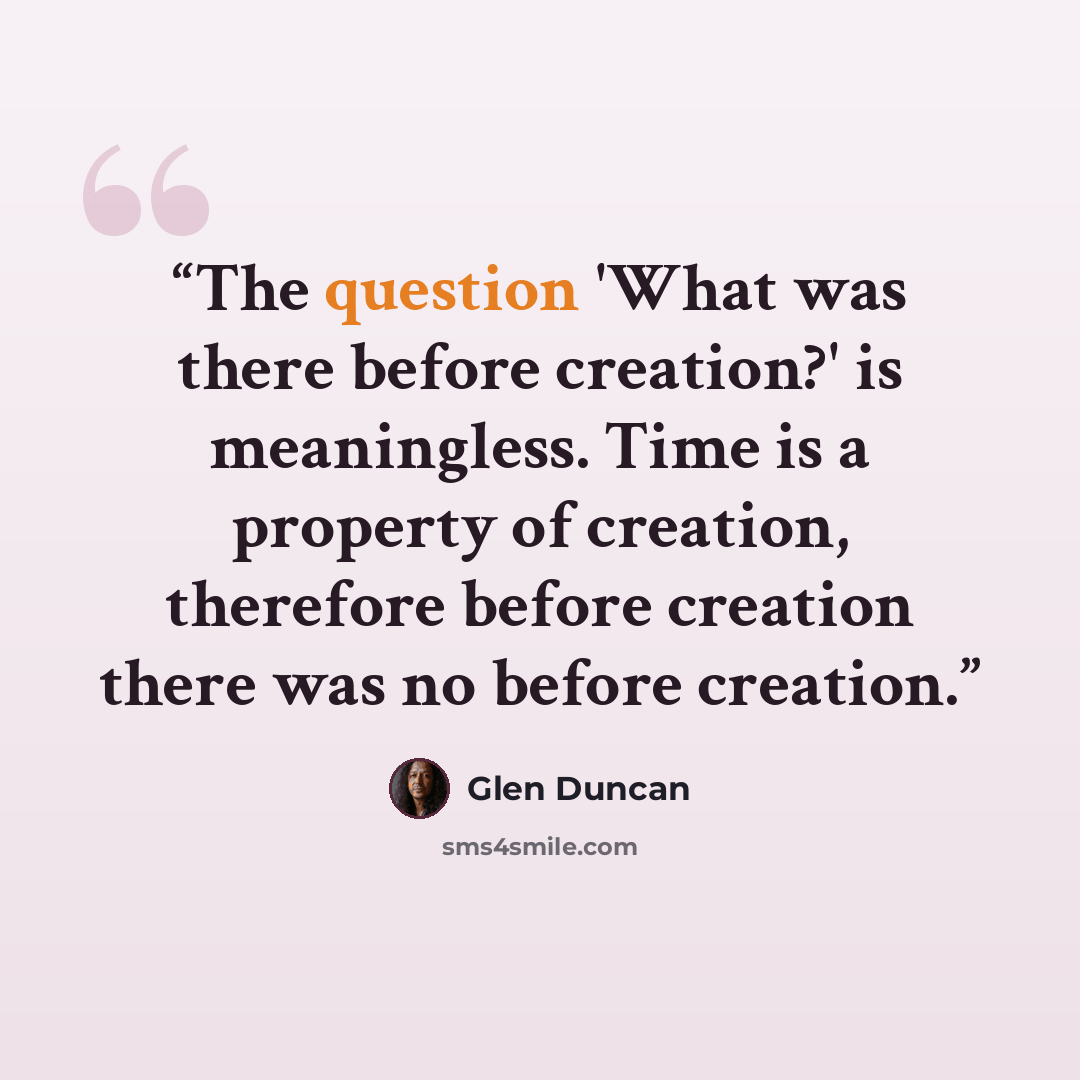 “The question 'What was there before creation?' is meaningless. Time is a property of creation, therefore before creation there was no before creation.” quote by Glen Duncan