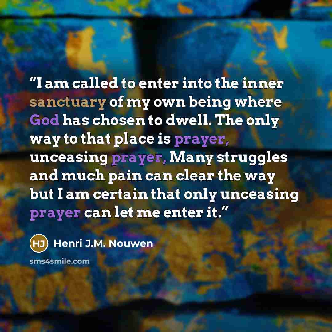 “I am called to enter into the inner sanctuary of my own being where God has chosen to dwell. The only way to that place is prayer, unceasing prayer, Many struggles and much pain can clear the way but I am certain that only unceasing prayer can let me enter it.” quote by Henri J.M. Nouwen
