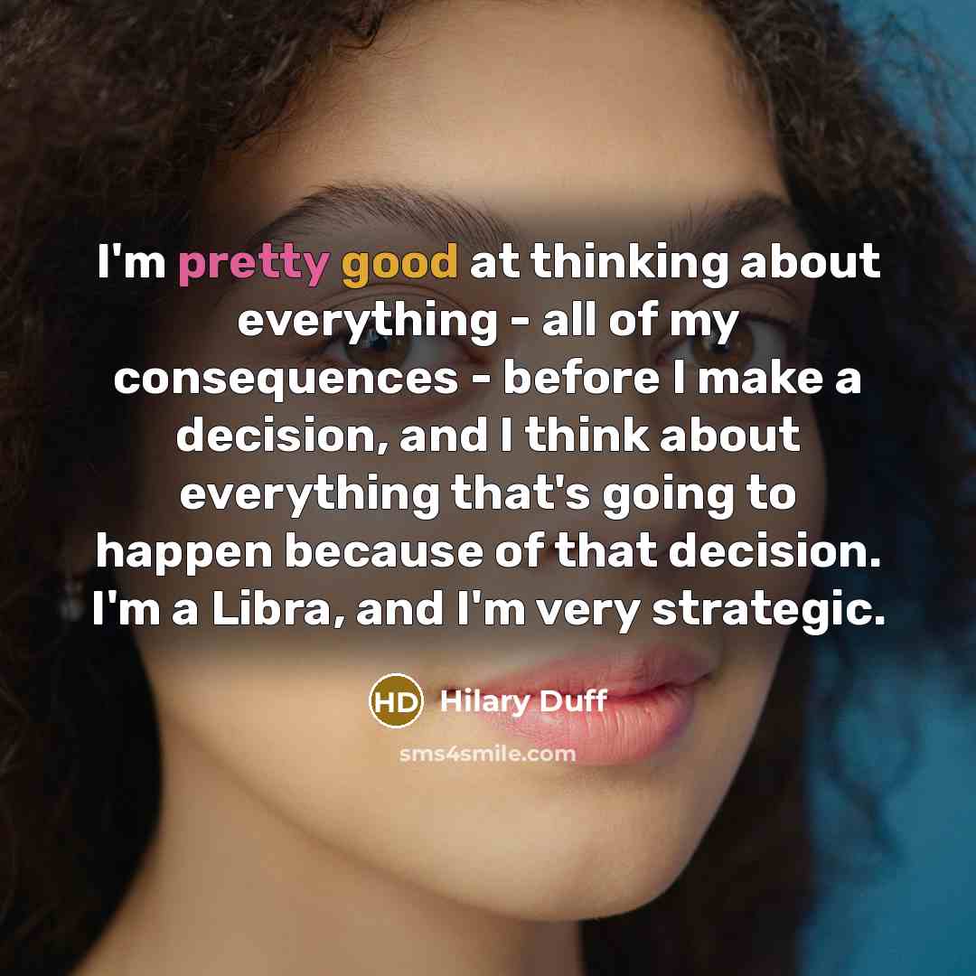 “I'm pretty good at thinking about everything - all of my consequences - before I make a decision, and I think about everything that's going to happen because of that decision. I'm a Libra, and I'm very strategic.” quote by Hilary Duff