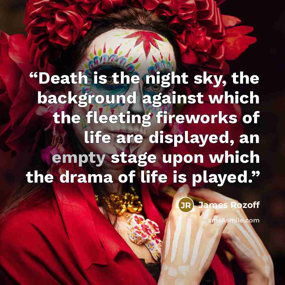 “Death is the night sky, the background against which the fleeting fireworks of life are displayed, an empty stage upon which the drama of life is played.” quote by James Rozoff
