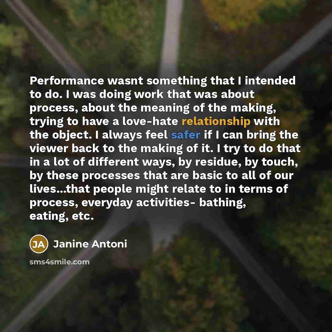 “Performance wasnt something that I intended to do. I was doing work that was about process, about the meaning of the making, trying to have a love-hate relationship with the object. I always feel safer if I can bring the viewer back to the making of it. I try to do that in a lot of different ways…” quote by Janine Antoni