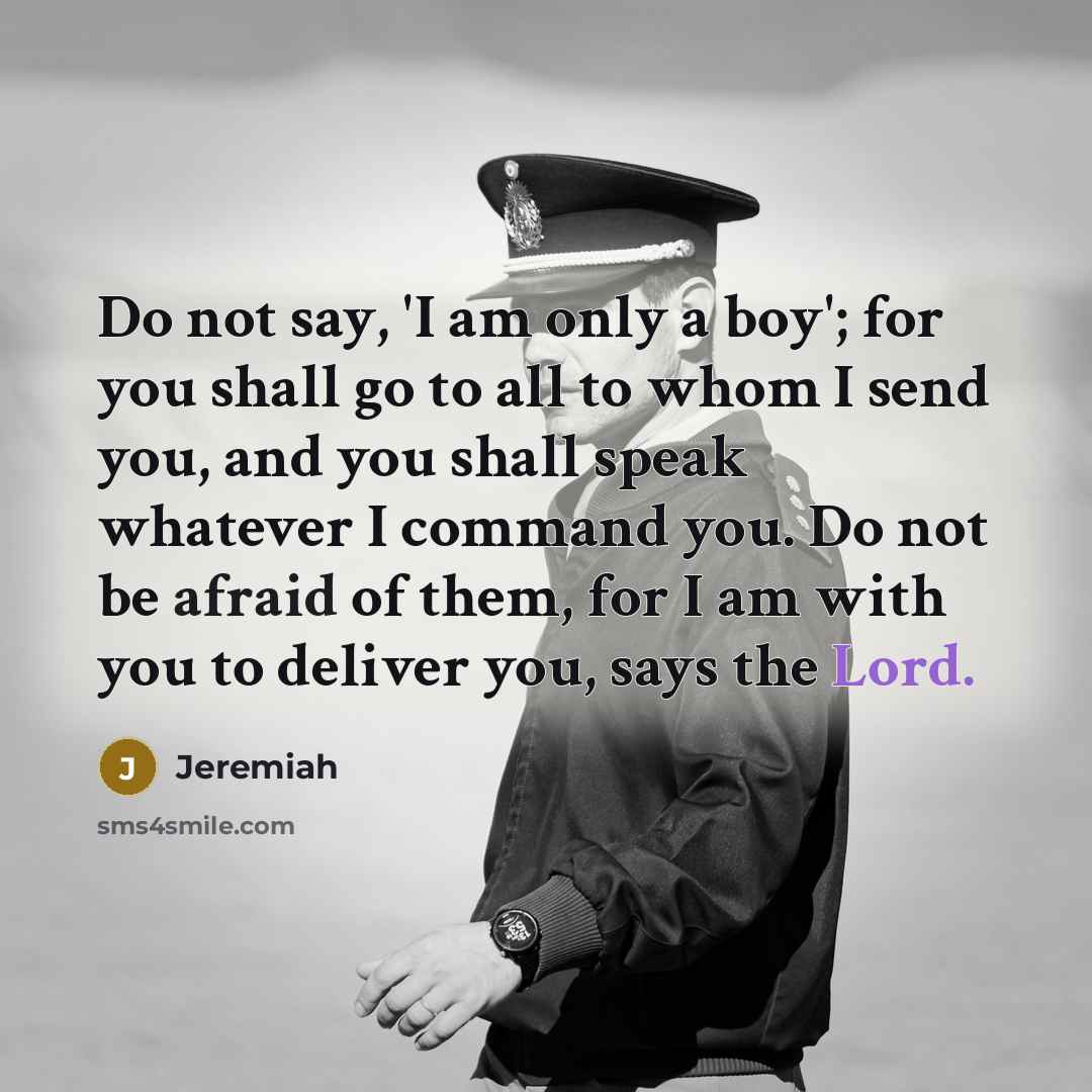 “Do not say, 'I am only a boy'; for you shall go to all to whom I send you, and you shall speak whatever I command you. Do not be afraid of them, for I am with you to deliver you, says the Lord.” quote by Jeremiah