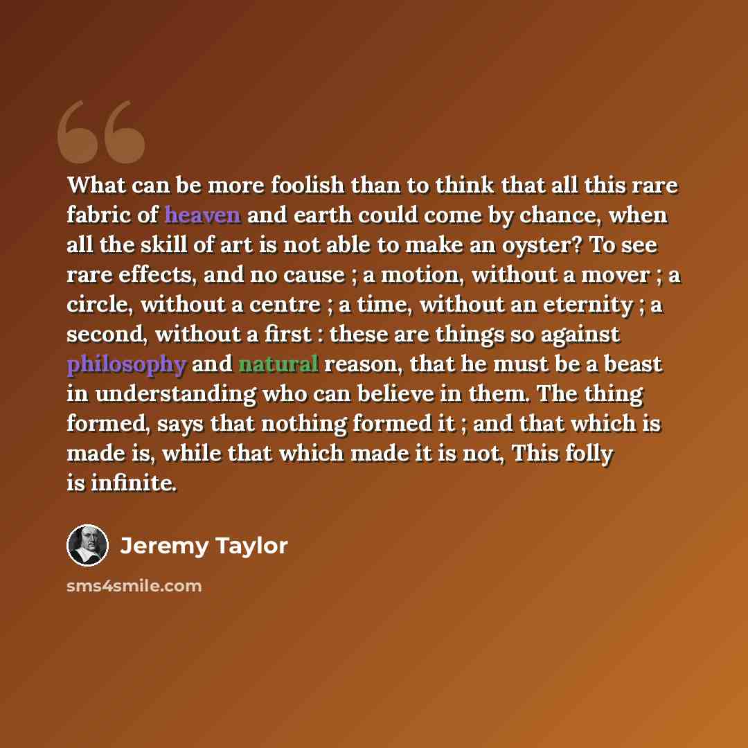 “What can be more foolish than to think that all this rare fabric of heaven and earth could come by chance, when all the skill of art is not able to make an oyster? To see rare effects, and no cause ; a motion, without a mover ; a circle, without a centre ; a time, without an eternity ; a second…” quote by Jeremy Taylor