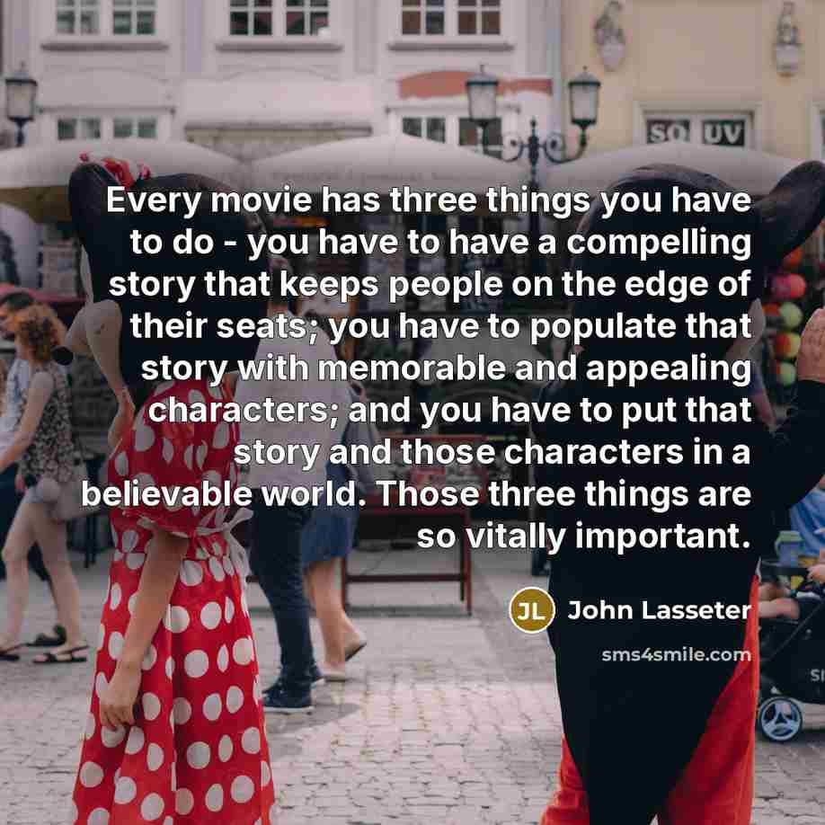 “Every movie has three things you have to do - you have to have a compelling story that keeps people on the edge of their seats; you have to populate that story with memorable and appealing characters; and you have to put that story and those characters in a believable world. Those three things are…” quote by John Lasseter