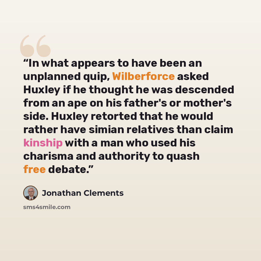 “In what appears to have been an unplanned quip, Wilberforce asked Huxley if he thought he was descended from an ape on his father's or mother's side. Huxley retorted that he would rather have simian relatives than claim kinship with a man who used his charisma and authority to quash free debate.” quote by Jonathan Clements