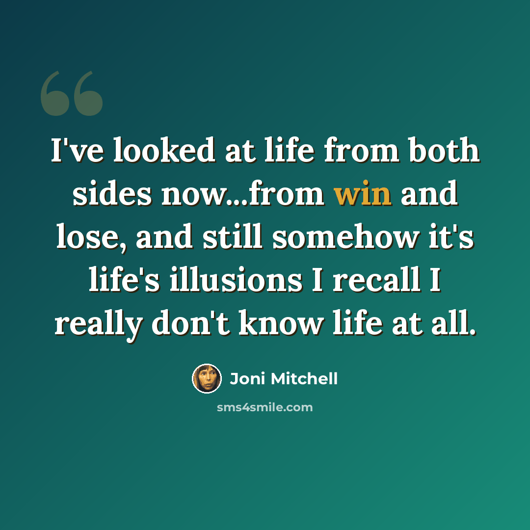 “I've looked at life from both sides now...from win and lose, and still somehow it's life's illusions I recall I really don't know life at all.” quote by Joni Mitchell