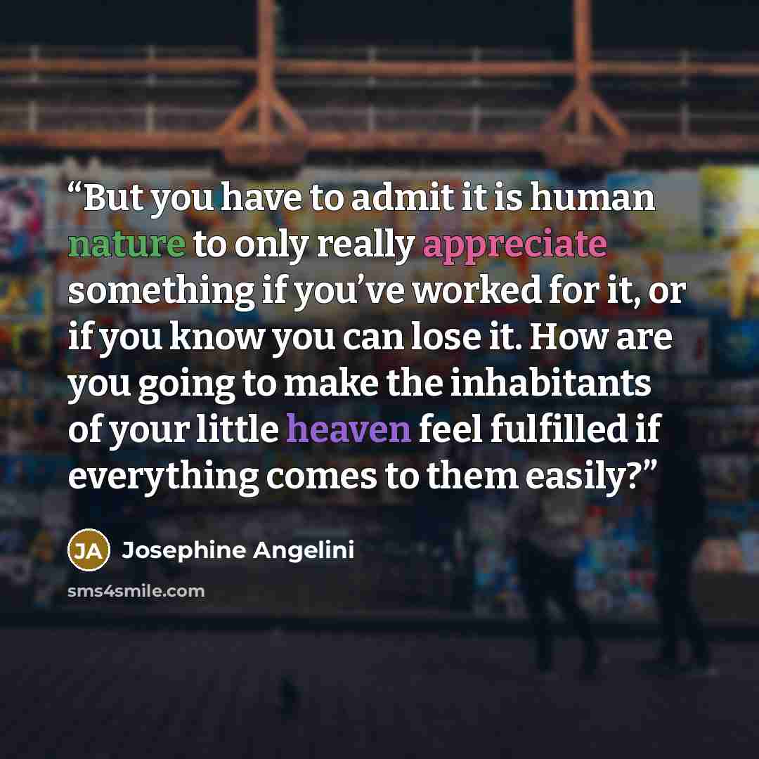 “But you have to admit it is human nature to only really appreciate something if you’ve worked for it, or if you know you can lose it. How are you going to make the inhabitants of your little heaven feel fulfilled if everything comes to them easily?” quote by Josephine Angelini
