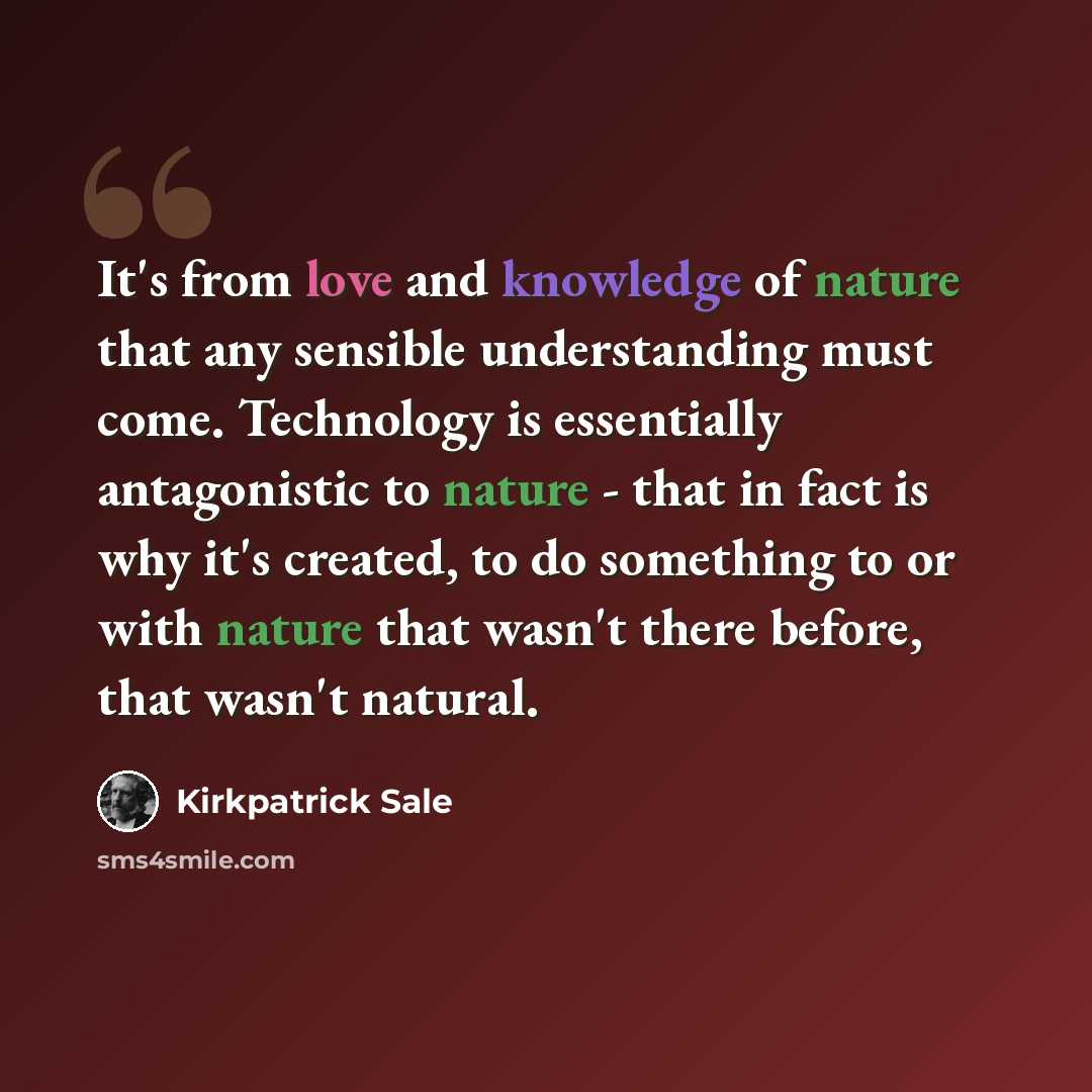 “It's from love and knowledge of nature that any sensible understanding must come. Technology is essentially antagonistic to nature - that in fact is why it's created, to do something to or with nature that wasn't there before, that wasn't natural.” quote by Kirkpatrick Sale