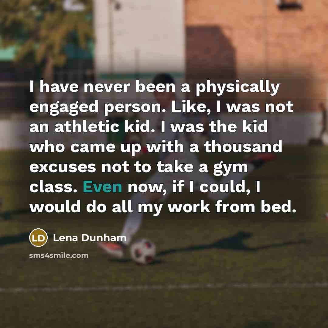 “I have never been a physically engaged person. Like, I was not an athletic kid. I was the kid who came up with a thousand excuses not to take a gym class. Even now, if I could, I would do all my work from bed.” quote by Lena Dunham